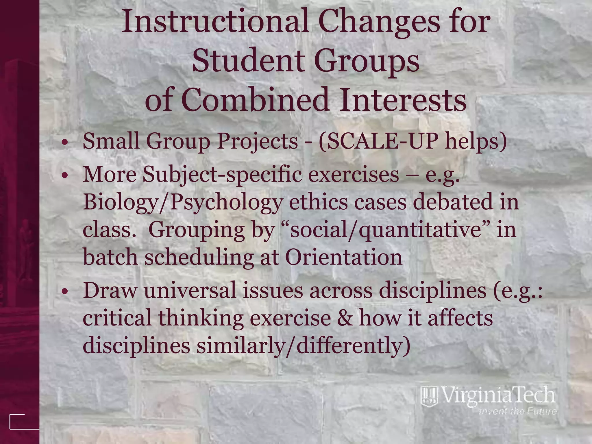 Instructional Changes for
            Student Groups
        of Combined Interests
• Small Group Projects - (SCALE-UP helps)
• More Subject-specific exercises – e.g.
  Biology/Psychology ethics cases debated in
  class. Grouping by “social/quantitative” in
  batch scheduling at Orientation
• Draw universal issues across disciplines (e.g.:
  critical thinking exercise & how it affects
  disciplines similarly/differently)
 