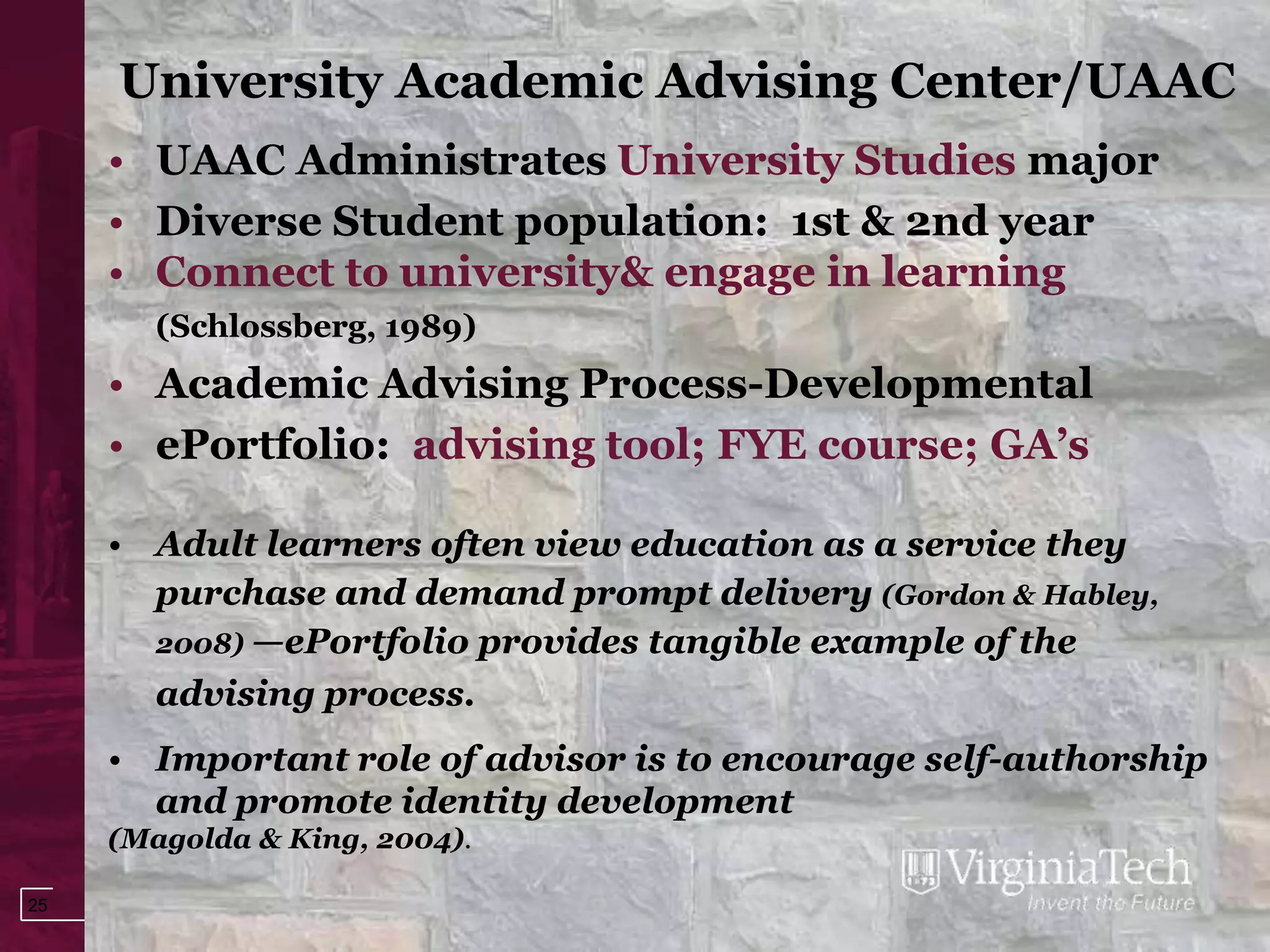 University Academic Advising Center/UAAC
     • UAAC Administrates University Studies major
     • Diverse Student population: 1st & 2nd year
     • Connect to university& engage in learning
        (Schlossberg, 1989)
     • Academic Advising Process-Developmental
     • ePortfolio: advising tool; FYE course; GA’s

     • Adult learners often view education as a service they
       purchase and demand prompt delivery (Gordon & Habley,
       2008) —ePortfolio provides tangible example of the
       advising process.
     • Important role of advisor is to encourage self-authorship
       and promote identity development
     (Magolda & King, 2004).

25
 
