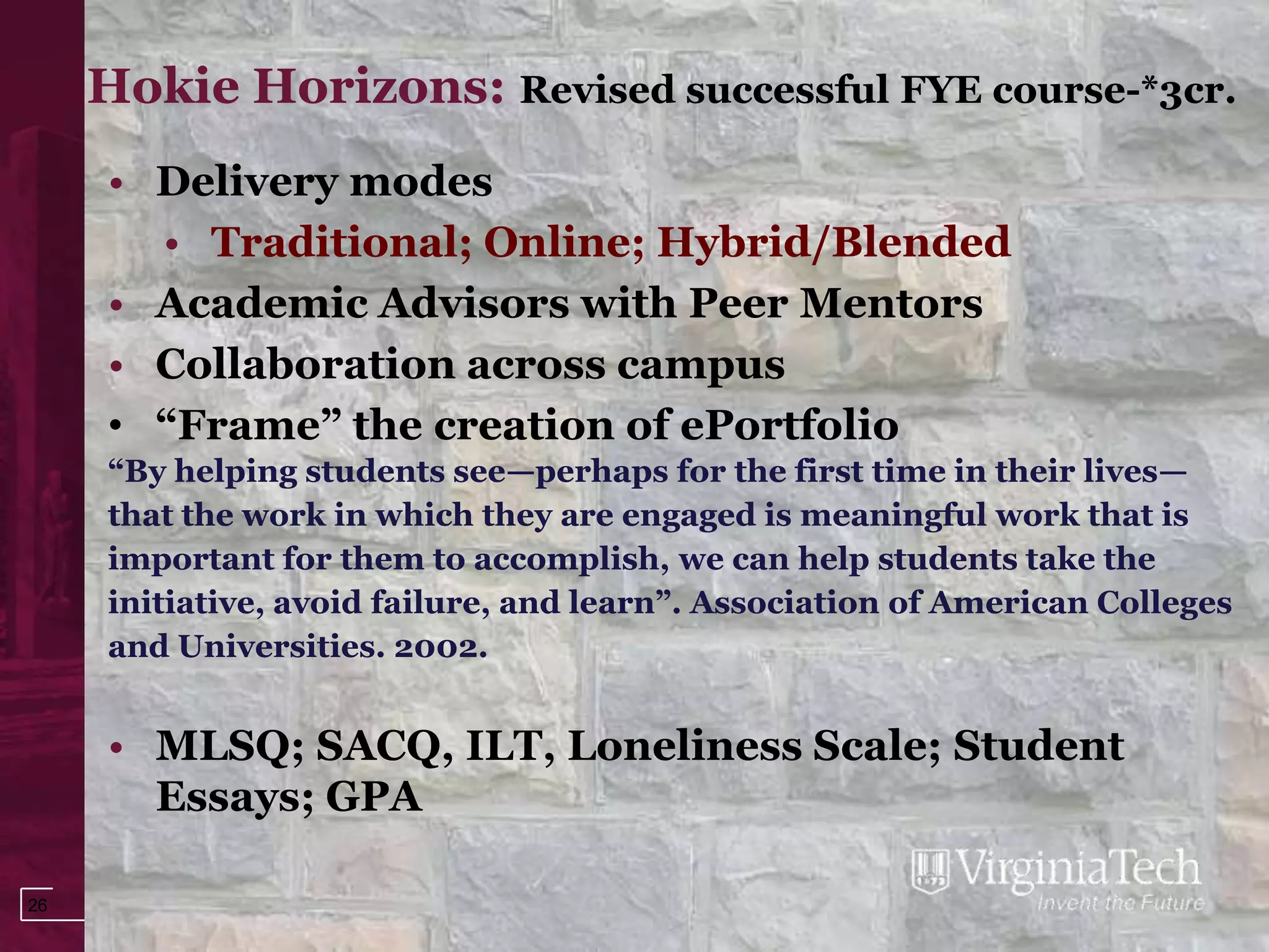 Hokie Horizons: Revised successful FYE course-*3cr.
     • Delivery modes
       • Traditional; Online; Hybrid/Blended
     • Academic Advisors with Peer Mentors
     • Collaboration across campus
     • “Frame” the creation of ePortfolio
     “By helping students see—perhaps for the first time in their lives—
     that the work in which they are engaged is meaningful work that is
     important for them to accomplish, we can help students take the
     initiative, avoid failure, and learn”. Association of American Colleges
     and Universities. 2002.


     • MLSQ; SACQ, ILT, Loneliness Scale; Student
       Essays; GPA

26
 
