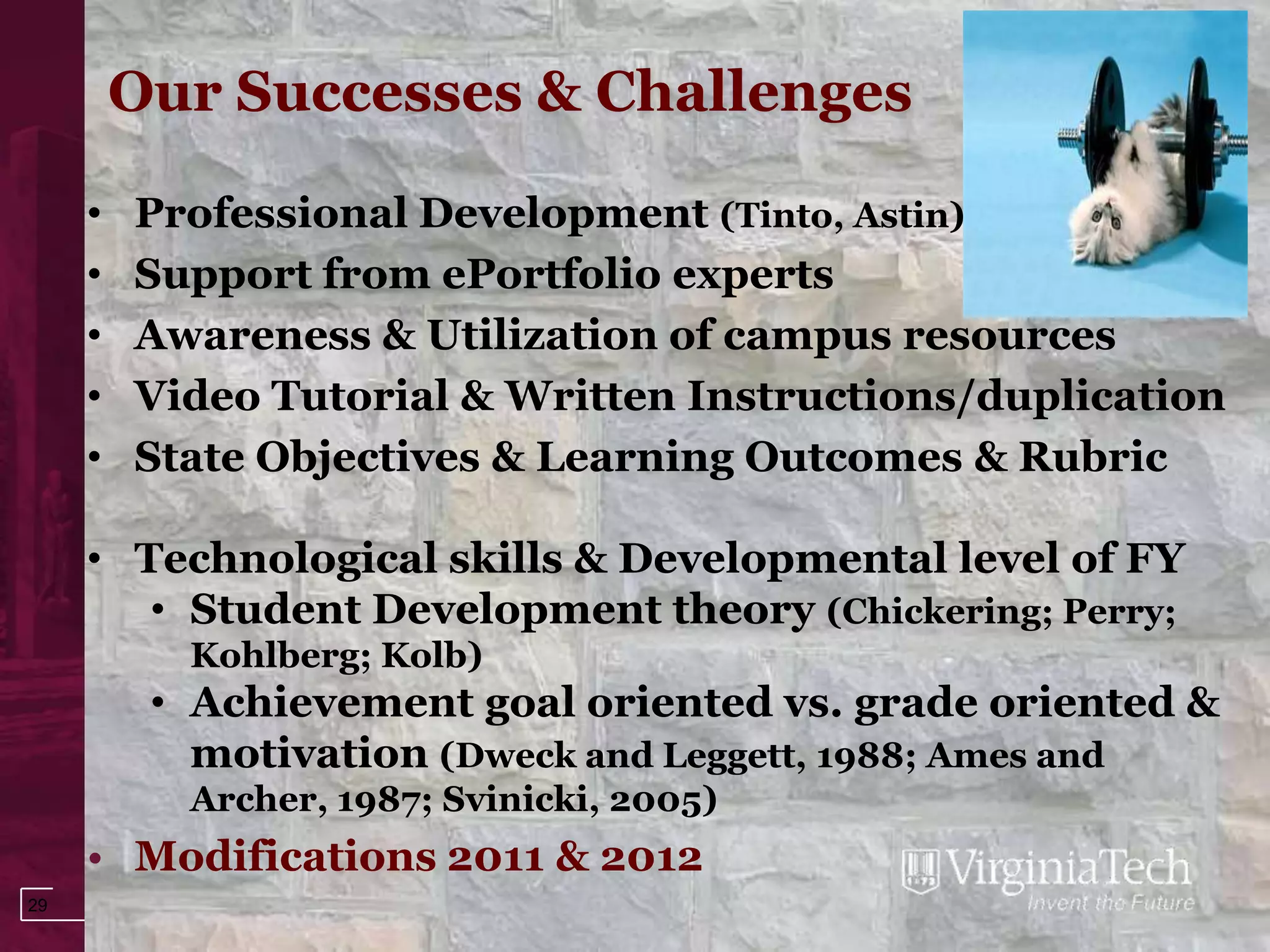 Our Successes & Challenges

     •   Professional Development (Tinto, Astin)
     •   Support from ePortfolio experts
     •   Awareness & Utilization of campus resources
     •   Video Tutorial & Written Instructions/duplication
     •   State Objectives & Learning Outcomes & Rubric

     • Technological skills & Developmental level of FY
        • Student Development theory (Chickering; Perry;
           Kohlberg; Kolb)
          • Achievement goal oriented vs. grade oriented &
            motivation (Dweck and Leggett, 1988; Ames and
           Archer, 1987; Svinicki, 2005)
     • Modifications 2011 & 2012
29
 