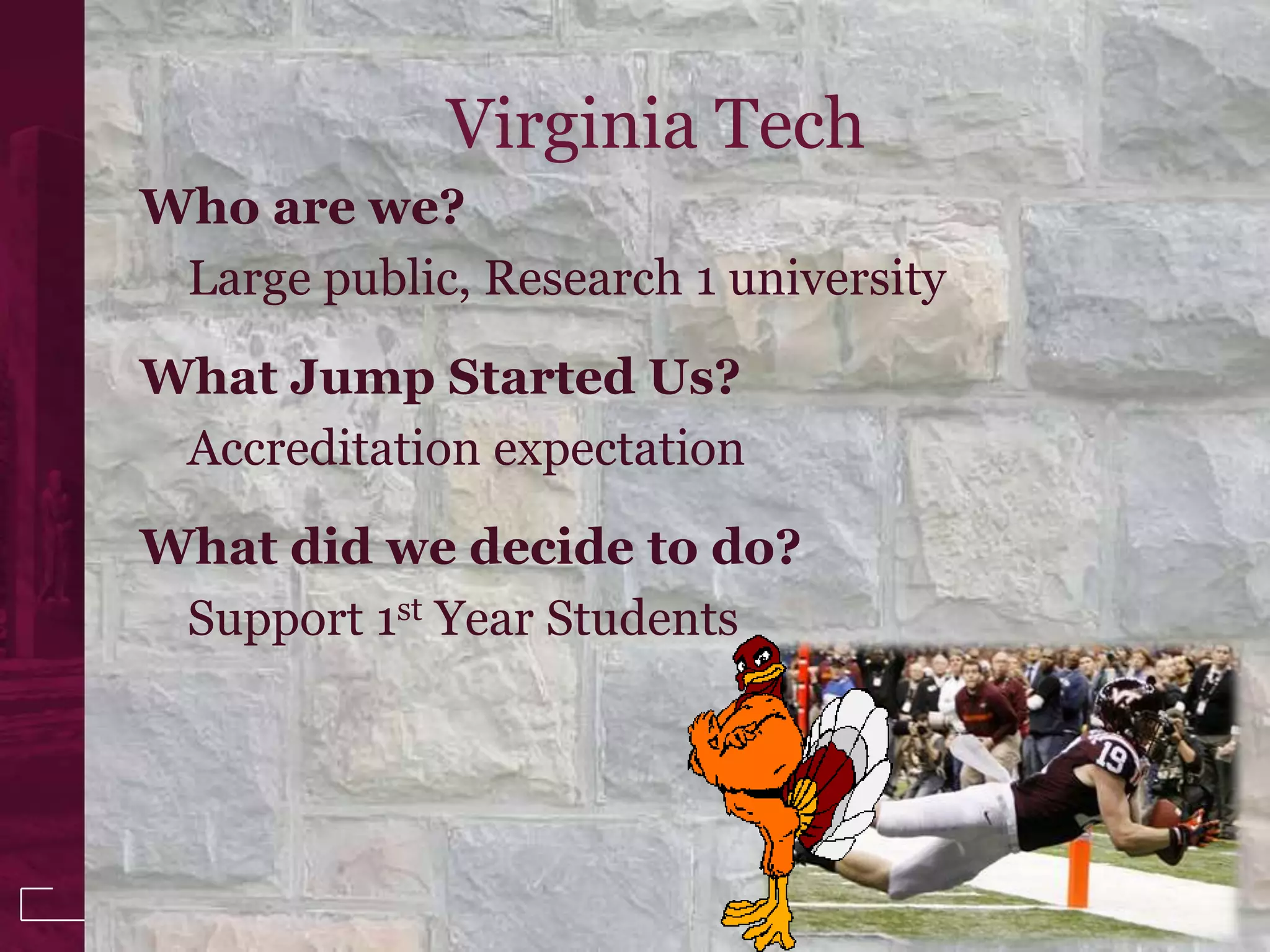 Virginia Tech
Who are we?
 Large public, Research 1 university

What Jump Started Us?
 Accreditation expectation

What did we decide to do?
 Support 1st Year Students


                                       3
 