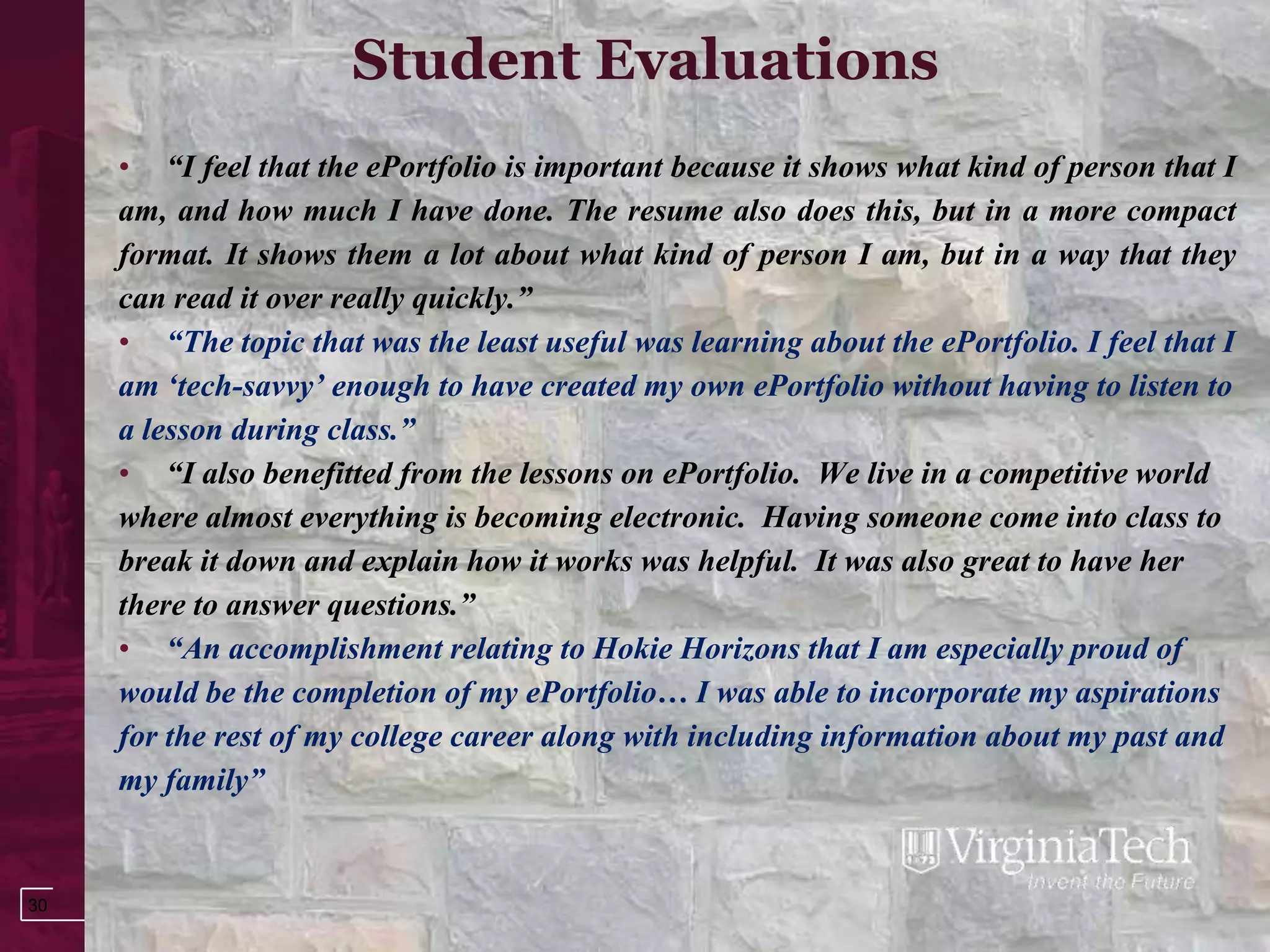 Student Evaluations
     • “I feel that the ePortfolio is important because it shows what kind of person that I
     am, and how much I have done. The resume also does this, but in a more compact
     format. It shows them a lot about what kind of person I am, but in a way that they
     can read it over really quickly.”
     • “The topic that was the least useful was learning about the ePortfolio. I feel that I
     am „tech-savvy‟ enough to have created my own ePortfolio without having to listen to
     a lesson during class.”
     • “I also benefitted from the lessons on ePortfolio. We live in a competitive world
     where almost everything is becoming electronic. Having someone come into class to
     break it down and explain how it works was helpful. It was also great to have her
     there to answer questions.”
     • “An accomplishment relating to Hokie Horizons that I am especially proud of
     would be the completion of my ePortfolio… I was able to incorporate my aspirations
     for the rest of my college career along with including information about my past and
     my family”


30
 
