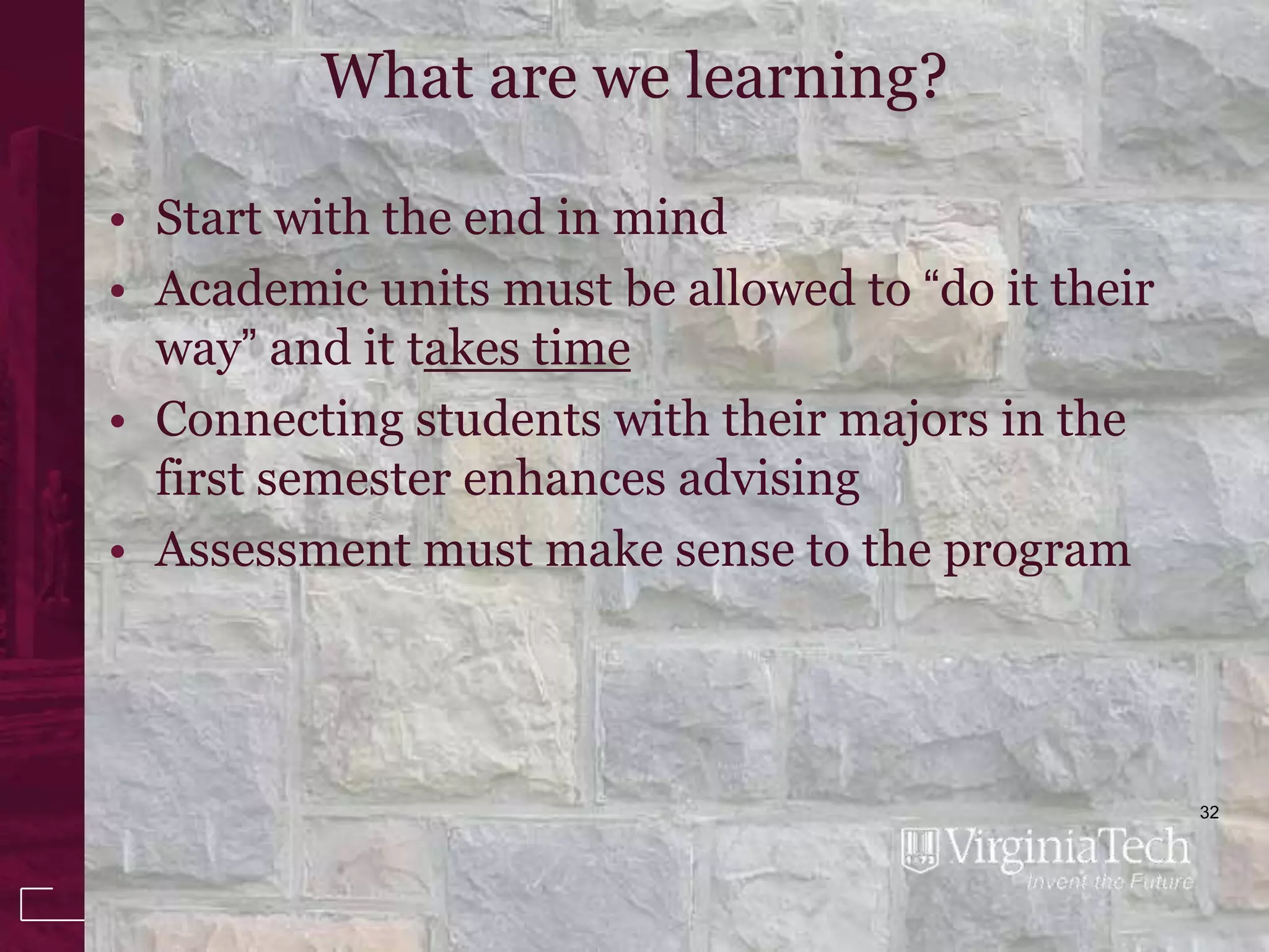 What are we learning?

• Start with the end in mind
• Academic units must be allowed to “do it their
  way” and it takes time
• Connecting students with their majors in the
  first semester enhances advising
• Assessment must make sense to the program




                                                   32
 