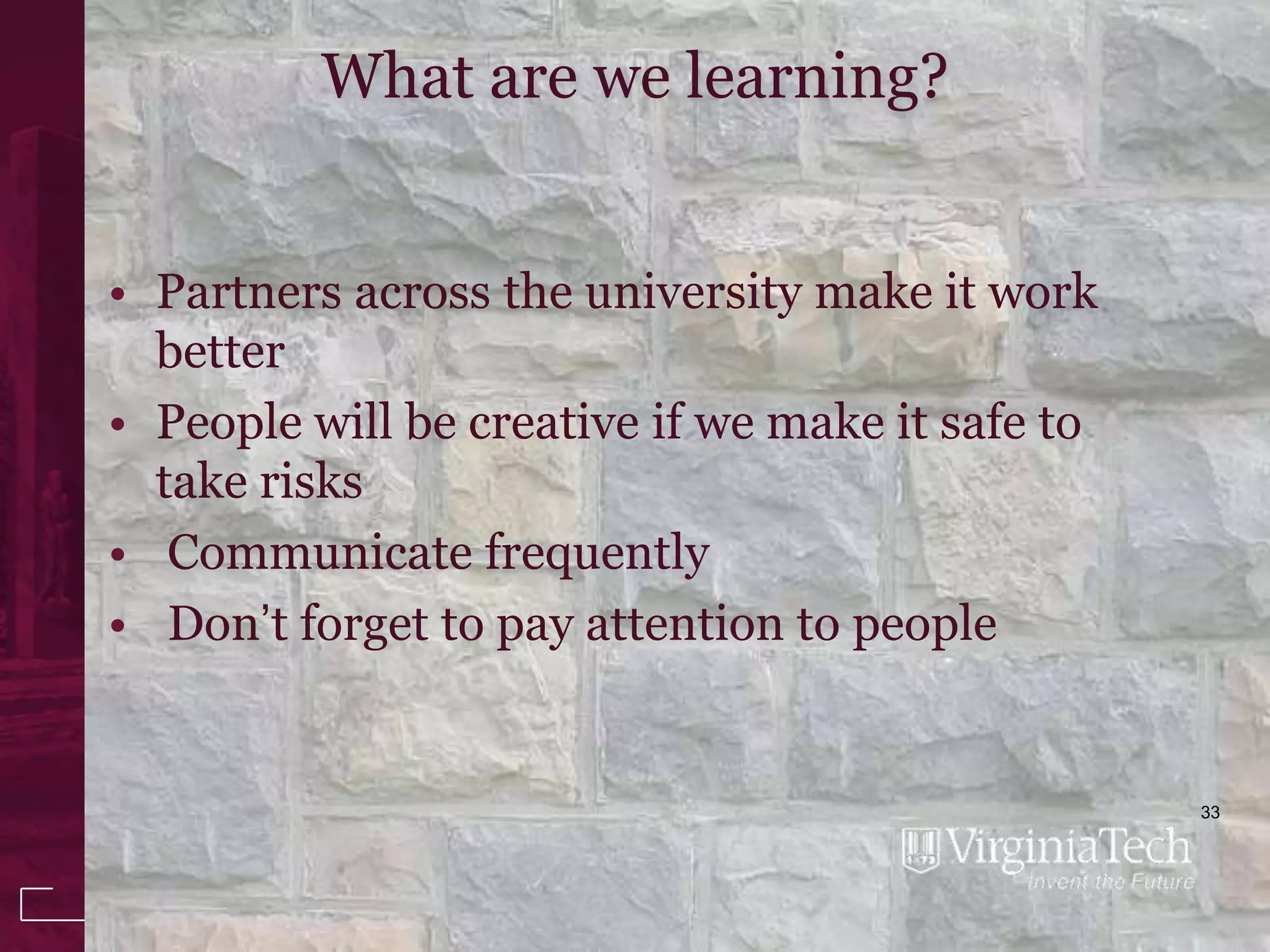 What are we learning?


• Partners across the university make it work
  better
• People will be creative if we make it safe to
  take risks
• Communicate frequently
• Don’t forget to pay attention to people


                                                  33
 