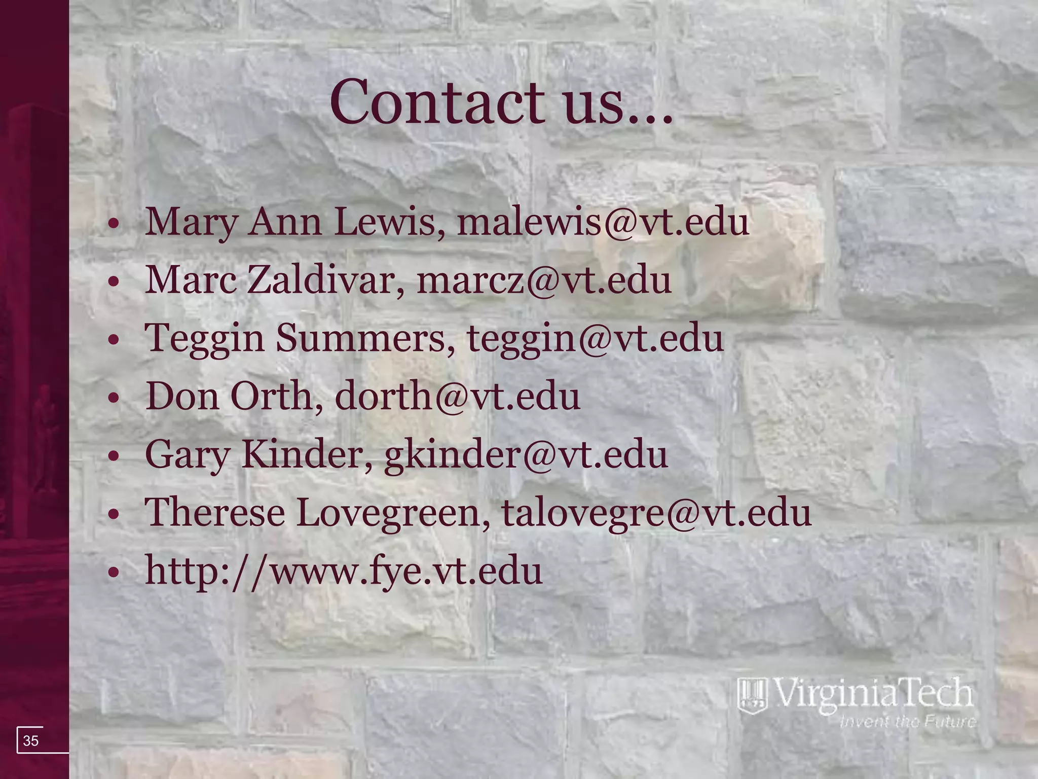 Contact us…
     •   Mary Ann Lewis, malewis@vt.edu
     •   Marc Zaldivar, marcz@vt.edu
     •   Teggin Summers, teggin@vt.edu
     •   Don Orth, dorth@vt.edu
     •   Gary Kinder, gkinder@vt.edu
     •   Therese Lovegreen, talovegre@vt.edu
     •   http://www.fye.vt.edu



35
 