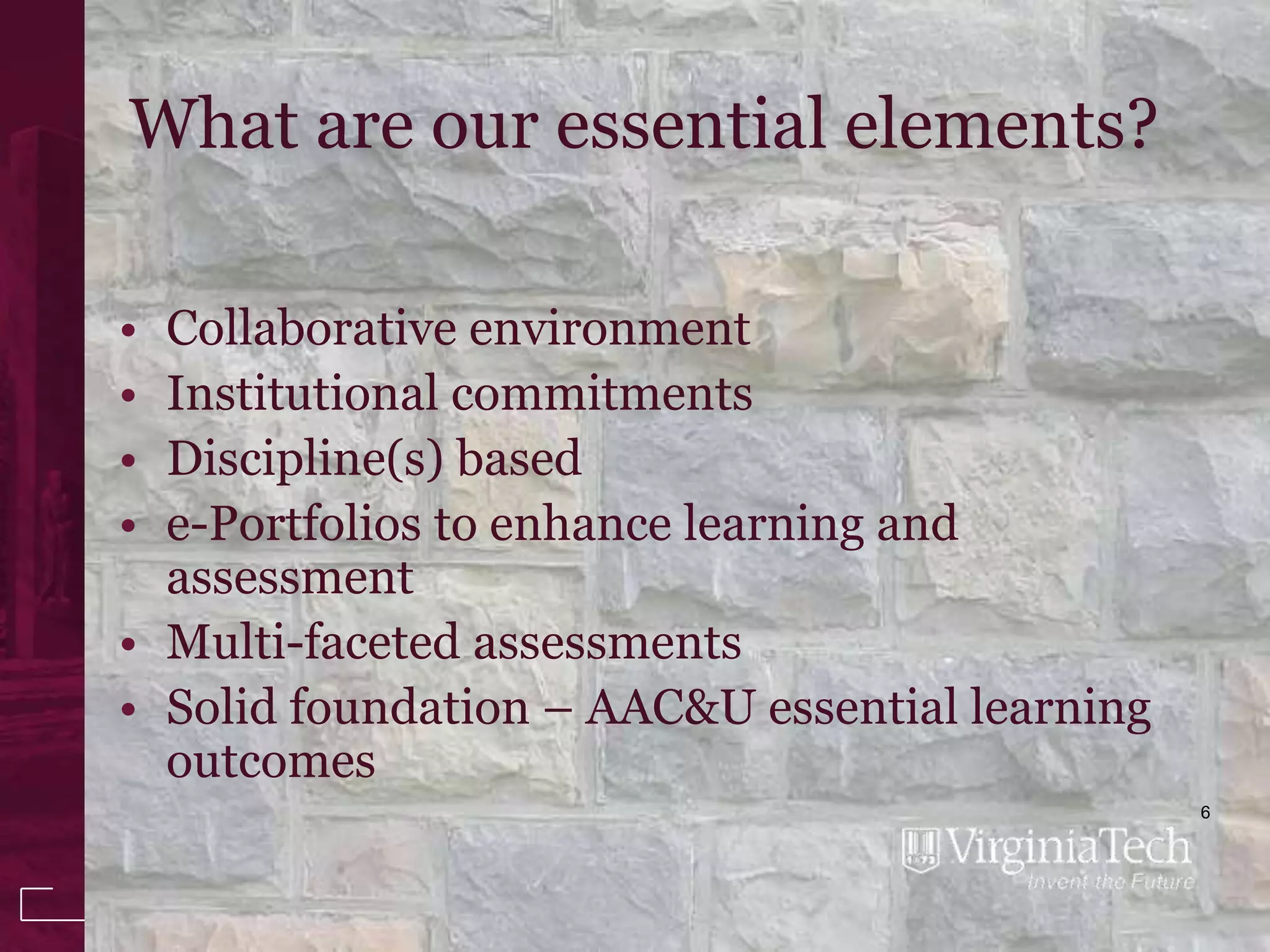 What are our essential elements?

• Collaborative environment
• Institutional commitments
• Discipline(s) based
• e-Portfolios to enhance learning and
  assessment
• Multi-faceted assessments
• Solid foundation – AAC&U essential learning
  outcomes
                                                6
 