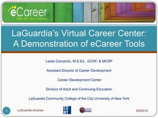 Leslie Camacho, M.S.Ed., GCDF, & MCDP Assistant Director of Career Development  Career Development Center Division of Adult and Continuing Education LaGuardia Community College of the City University of New York LaGuardia’s Virtual Career Center: A Demonstration of eCareer Tools 4/9/2010 1 LaGuardia eCareer 