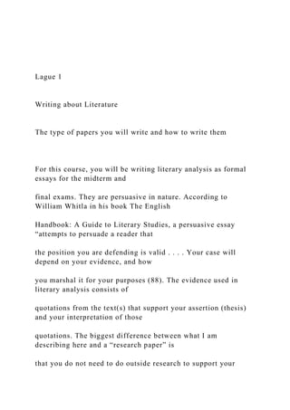 Lague 1
Writing about Literature
The type of papers you will write and how to write them
For this course, you will be writing literary analysis as formal
essays for the midterm and
final exams. They are persuasive in nature. According to
William Whitla in his book The English
Handbook: A Guide to Literary Studies, a persuasive essay
“attempts to persuade a reader that
the position you are defending is valid . . . . Your case will
depend on your evidence, and how
you marshal it for your purposes (88). The evidence used in
literary analysis consists of
quotations from the text(s) that support your assertion (thesis)
and your interpretation of those
quotations. The biggest difference between what I am
describing here and a “research paper” is
that you do not need to do outside research to support your
 