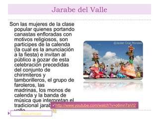 Jarabe del Valle
Son las mujeres de la clase
 popular quienes portando
 canastas enfloradas con
 motivos religiosos, son
 participes de la calenda
 (la cual es la anunciación
 a la fiesta) e invitan al
 público a gozar de esta
 celebración precedidas
 del conjunto de
 chirimiteros y
 tamborilleros, el grupo de
 faroleros, las
 madrinas, los monos de
 calenda y la banda de
 música que interpretan el
                    http://www.youtube.com/watch?v=o6mn7aVI2
 tradicional jarabe del
 valle. principal
     Menú
                    8g
 
