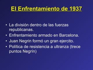 El Enfrentamiento de 1937 La división dentro de las fuerzas republicanas. Enfrentamiento armado en Barcelona. Juan Negrin formó un gran ejercito. Política de resistencia a ultranza (trece puntos Negrín) 