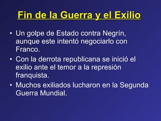 Fin de la Guerra y el Exilio   Un golpe de Estado contra Negrín, aunque este intentó negociarlo con Franco. Con la derrota republicana se inició el exilio ante el temor a la represión franquista. Muchos exiliados lucharon en la Segunda Guerra Mundial. 