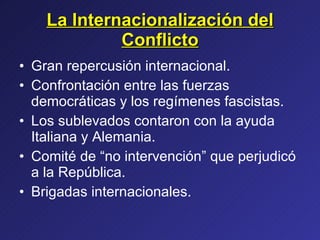 La Internacionalización del Conflicto Gran repercusión internacional. Confrontación entre las fuerzas democráticas y los regímenes fascistas. Los sublevados contaron con la ayuda Italiana y Alemania. Comité de “no intervención” que perjudicó a la República. Brigadas internacionales. 