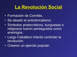 La Revolución Social Formación de Comités. Se desató el anticlericalismo Símbolos aristocráticos, burgueses o religiosos fueron perseguidos como enemigos. Largo Caballero intentó controlar la revolución. Crearon un ejercito popular. 