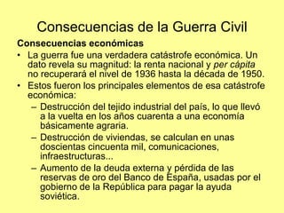 Consecuencias de la Guerra Civil
Consecuencias económicas
• La guerra fue una verdadera catástrofe económica. Un
  dato revela su magnitud: la renta nacional y per cápita
  no recuperará el nivel de 1936 hasta la década de 1950.
• Estos fueron los principales elementos de esa catástrofe
  económica:
   – Destrucción del tejido industrial del país, lo que llevó
     a la vuelta en los años cuarenta a una economía
     básicamente agraria.
   – Destrucción de viviendas, se calculan en unas
     doscientas cincuenta mil, comunicaciones,
     infraestructuras...
   – Aumento de la deuda externa y pérdida de las
     reservas de oro del Banco de España, usadas por el
     gobierno de la República para pagar la ayuda
     soviética.
 