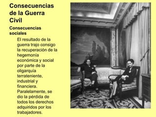 Consecuencias
de la Guerra
Civil
Consecuencias
sociales
   El resultado de la
   guerra trajo consigo
   la recuperación de la
   hegemonía
   económica y social
   por parte de la
   oligarquía
   terrateniente,
   industrial y
   financiera.
   Paralelamente, se
   dio la pérdida de
   todos los derechos
   adquiridos por los
   trabajadores.
 