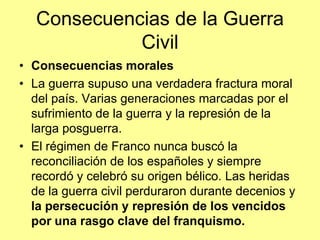 Consecuencias de la Guerra
             Civil
• Consecuencias morales
• La guerra supuso una verdadera fractura moral
  del país. Varias generaciones marcadas por el
  sufrimiento de la guerra y la represión de la
  larga posguerra.
• El régimen de Franco nunca buscó la
  reconciliación de los españoles y siempre
  recordó y celebró su origen bélico. Las heridas
  de la guerra civil perduraron durante decenios y
  la persecución y represión de los vencidos
  por una rasgo clave del franquismo.
 