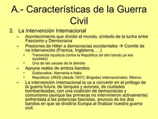 A.- Características de la Guerra
              Civil
2. La Intervención Internacional
  –       Acontecimiento que dividió el mundo, símbolo de la lucha entre
          Fascismo y Democracia
  –       Presiones de Hitler a democracias occidentales  Comité de
          no Intervención (Francia, Inglaterra, …)
      •      Tremenda injusticia contra la República (el otro bando ya era
             ayudado)
      •      Una de las causas de la derrota
  –       Apoyos reales de ambos bandos:
      •      Sublevados: Alemania e Italia
      •      República: URSS (desde 1937); Brigadas internacionales; México
  –       La intervención internacional la va a convertir en el prólogo de
          la guerra futura, de tanques y aviones, de ciudades
          bombardeadas, con una coalición de democracias y
          comunismo (aunque las primeras no intervinieron activamente)
          enfrentada a las potencias fascistas, anuncio de los dos
          bandos en que se dividiría Europa al finalizar nuestra guerra
          civil.
 