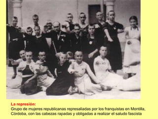 La represión:
Grupo de mujeres republicanas represaliadas por los franquistas en Montilla,
Córdoba, con las cabezas rapadas y obligadas a realizar el saludo fascista
 