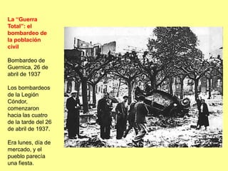La “Guerra
Total”: el
bombardeo de
la población
civil

Bombardeo de
Guernica, 26 de
abril de 1937

Los bombardeos
de la Legión
Cóndor,
comenzaron
hacia las cuatro
de la tarde del 26
de abril de 1937.

Era lunes, día de
mercado, y el
pueblo parecía
una fiesta.
 