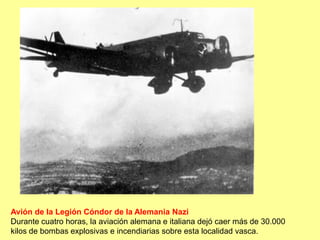 Avión de la Legión Cóndor de la Alemania Nazi
Durante cuatro horas, la aviación alemana e italiana dejó caer más de 30.000
kilos de bombas explosivas e incendiarias sobre esta localidad vasca.
 