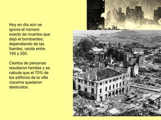 Hoy en día aún se
ignora el número
exacto de muertos que
dejó el bombardeo;
dependiendo de las
fuentes, oscila entre
150 y 250.

Cientos de personas
resultaron heridas y se
calcula que el 70% de
los edificios de la villa
vizcaína quedaron
destruidos.
 