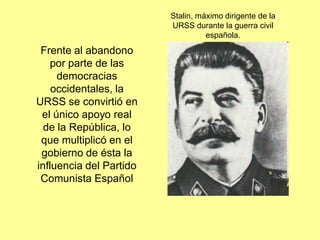 Stalin, máximo dirigente de la
                         URSS durante la guerra civil
                                   española.

 Frente al abandono
   por parte de las
     democracias
    occidentales, la
URSS se convirtió en
 el único apoyo real
  de la República, lo
 que multiplicó en el
 gobierno de ésta la
influencia del Partido
 Comunista Español
 