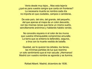 Venis desde muy lejos... Mas esta lejanía
¿qué es para vuestra sangre que canta sin fronteras?
      La necesaria muerte os nombra cada día
 no importa en que ciudades, campos o carreteras.

  De este país, del otro, del grande, del pequeño,
   del que apenas el mapa da un color desvaído,
 con las mismas raíces que tiene un mismo sueño,
 sencillamente anónimos y hablando habéis venido.

    No conocéis siquiera ni el color de los muros
  que vuestra infranqueable compromiso amuralla.
   La tierra que os entierra la defendéis, seguros,
       a tiros con la muerte vestida de batalla.

   Quedad, así lo quieren los árboles, los llanos,
     las mínimas partidas de luz que reanima
un solo sentimiento que el mar sacude: ¡Hermanos!
Madrid con vuestro nombre se agranda y se ilumina.


     Rafael Alberti. Madrid, diciembre de 1936.
 