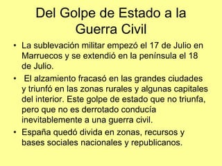 Del Golpe de Estado a la
           Guerra Civil
• La sublevación militar empezó el 17 de Julio en
  Marruecos y se extendió en la península el 18
  de Julio.
• El alzamiento fracasó en las grandes ciudades
  y triunfó en las zonas rurales y algunas capitales
  del interior. Este golpe de estado que no triunfa,
  pero que no es derrotado conducía
  inevitablemente a una guerra civil.
• España quedó divida en zonas, recursos y
  bases sociales nacionales y republicanos.
 