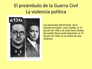El preámbulo de la Guerra Civil
      La violencia política

              Los asesinatos del teniente de la
              Guardia de Asalto, José Castillo, el 12
              de julio de 1936 y de José Calvo Sotelo,
              del partido Renovación Española, el 13
              de julio de 1936, en el vértice de esta
              violencia.
 