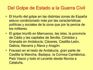 Del Golpe de Estado a la Guerra Civil
• El triunfo del golpe en las distintas zonas de España
  estuvo condicionado más por las características
  políticas y sociales de la zona que por la pericia de
  los militares.
• El golpe triunfó en Marruecos, las islas, la provincia
  de Cádiz y las capitales de Sevilla, Córdoba y
  Granada en Andalucía; Cáceres, Castilla-León,
  Galicia, Navarra y Álava y Aragón.
• Fracasó en el resto de Andalucía, gran parte de
  Castilla la Mancha, Badajoz, la Cornisa Cantábrica,
  País Vasco y todo el Levante desde Murcia a
  Cataluña.
 