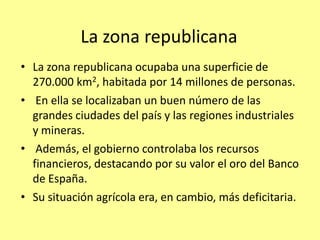 La zona republicana
• La zona republicana ocupaba una superficie de
  270.000 km2, habitada por 14 millones de personas.
• En ella se localizaban un buen número de las
  grandes ciudades del país y las regiones industriales
  y mineras.
• Además, el gobierno controlaba los recursos
  financieros, destacando por su valor el oro del Banco
  de España.
• Su situación agrícola era, en cambio, más deficitaria.
 