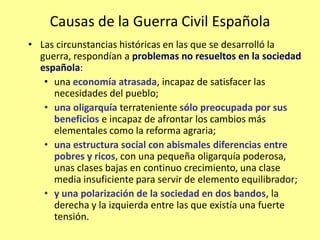 Causas de la Guerra Civil Española
• Las circunstancias históricas en las que se desarrolló la
  guerra, respondían a problemas no resueltos en la sociedad
  española:
   • una economía atrasada, incapaz de satisfacer las
     necesidades del pueblo;
   • una oligarquía terrateniente sólo preocupada por sus
     beneficios e incapaz de afrontar los cambios más
     elementales como la reforma agraria;
   • una estructura social con abismales diferencias entre
     pobres y ricos, con una pequeña oligarquía poderosa,
     unas clases bajas en continuo crecimiento, una clase
     media insuficiente para servir de elemento equilibrador;
   • y una polarización de la sociedad en dos bandos, la
     derecha y la izquierda entre las que existía una fuerte
     tensión.
 