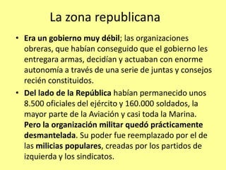 La zona republicana
• Era un gobierno muy débil; las organizaciones
  obreras, que habían conseguido que el gobierno les
  entregara armas, decidían y actuaban con enorme
  autonomía a través de una serie de juntas y consejos
  recién constituidos.
• Del lado de la República habían permanecido unos
  8.500 oficiales del ejército y 160.000 soldados, la
  mayor parte de la Aviación y casi toda la Marina.
  Pero la organización militar quedó prácticamente
  desmantelada. Su poder fue reemplazado por el de
  las milicias populares, creadas por los partidos de
  izquierda y los sindicatos.
 