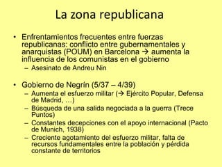 La zona republicana
• Enfrentamientos frecuentes entre fuerzas
  republicanas: conflicto entre gubernamentales y
  anarquistas (POUM) en Barcelona  aumenta la
  influencia de los comunistas en el gobierno
   – Asesinato de Andreu Nin

• Gobierno de Negrín (5/37 – 4/39)
   – Aumenta el esfuerzo militar ( Ejército Popular, Defensa
     de Madrid, …)
   – Búsqueda de una salida negociada a la guerra (Trece
     Puntos)
   – Constantes decepciones con el apoyo internacional (Pacto
     de Munich, 1938)
   – Creciente agotamiento del esfuerzo militar, falta de
     recursos fundamentales entre la población y pérdida
     constante de territorios
 