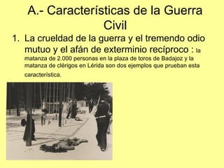 A.- Características de la Guerra
                  Civil
1. La crueldad de la guerra y el tremendo odio
   mutuo y el afán de exterminio recíproco : la
   matanza de 2.000 personas en la plaza de toros de Badajoz y la
   matanza de clérigos en Lérida son dos ejemplos que prueban esta
   característica.
 