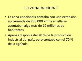 La zona nacional
• La zona «nacional» contaba con una extensión
  aproximada de 230.000 km2 y en ella se
  asentaban algo más de 10 millones de
  habitantes.
• Apenas disponía del 20 % de la producción
  industrial del país, pero contaba con el 70 %
  de la agrícola.
 
