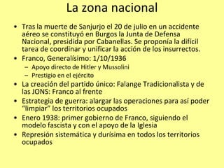 La zona nacional
• Tras la muerte de Sanjurjo el 20 de julio en un accidente
  aéreo se constituyó en Burgos la Junta de Defensa
  Nacional, presidida por Cabanellas. Se proponía la difícil
  tarea de coordinar y unificar la acción de los insurrectos.
• Franco, Generalísimo: 1/10/1936
   – Apoyo directo de Hitler y Mussolini
   – Prestigio en el ejército
• La creación del partido único: Falange Tradicionalista y de
  las JONS: Franco al frente
• Estrategia de guerra: alargar las operaciones para así poder
  “limpiar” los territorios ocupados
• Enero 1938: primer gobierno de Franco, siguiendo el
  modelo fascista y con el apoyo de la Iglesia
• Represión sistemática y durísima en todos los territorios
  ocupados
 