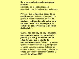 De la carta colectiva del episcopado
español
Manifiesto de la Iglesia española
posicionándose del lado de los nacionales.

Primera. Que la Iglesia, a pesar de su
espíritu de paz y de no haber querido la
guerra ni haber colaborado en ella, no
podía ser indiferente en la lucha: se lo
impedía su doctrina y su espíritu, el
sentido de conservación y la doctrina
de Rusia [...].

Cuarta. Hoy por hoy no hay en España
más esperanza para reconquistar la
justicia y la paz, y los bienes que de
ellas derivan, que el triunfo del
movimiento nacional. Tal vez hoy menos
que en los comienzos de la guerra porque
el bando contrario, a pesar de todos los
esfuerzos de sus hombres de gobierno, no
ofrece garantías de estabilidad política y
social.1 de julio de 1937
 