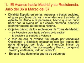 1.- El Avance hacia Madrid y su Resistencia.
Julio del 36 a Marzo del 37
• Dividida España en zonas, recursos y bases sociales,
  el gran problema de los nacionales era trasladar el
  ejército de África a la península, hecho que se pudo
  hacer con la ayuda de la aviación alemana, dándose
  el primer puente aéreo de la historia.
• Objetivo básico de los sublevados: la Toma de Madrid
   – La República organiza la defensa de la capital
   – El gobierno se traslada a Valencia
• A raíz de ello el avance fue rápido por Andalucía
  Occidental y Badajoz; enlazando con las tropas del
  norte dirigidas por Mola. La intención inicial de
  dirigirse a Madrid fue postergada y Franco conquistó
  Toledo y el Alcázar, todo un símbolo.
• En esta fase dominó la guerra de columnas
 