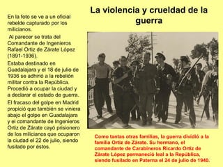 La violencia y crueldad de la
En la foto se ve a un oficial
rebelde capturado por los                     guerra
milicianos.
 Al parecer se trata del
Comandante de Ingenieros
Rafael Ortiz de Zárate López
(1891-1936).
Estaba destinado en
Guadalajara y el 18 de julio de
1936 se adhirió a la rebelión
militar contra la República.
Procedió a ocupar la ciudad y
a declarar el estado de guerra.
El fracaso del golpe en Madrid
propició que también se viniera
abajo el golpe en Guadalajara
y el comandante de Ingenieros
Ortiz de Zárate cayó prisionero
de los milicianos que ocuparon      Como tantas otras familias, la guerra dividió a la
la ciudad el 22 de julio, siendo    familia Ortiz de Zárate. Su hermano, el
fusilado por éstos.                 comandante de Carabineros Ricardo Ortiz de
                                    Zárate López permaneció leal a la República,
                                    siendo fusilado en Paterna el 24 de julio de 1940.
 