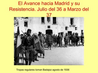 El Avance hacia Madrid y su
Resistencia. Julio del 36 a Marzo del
                  37




   Tropas regulares toman Badajoz agosto de 1936
 
