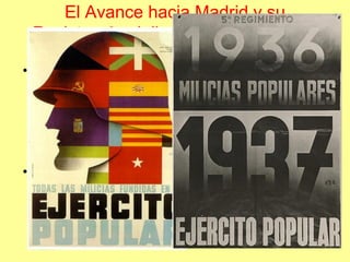 El Avance hacia Madrid y su
 Resistencia. Julio del 36 a Marzo del
                   37
• El ataque a Madrid, a partir de noviembre del
  36, se hizo tanto por el norte como el sur, los
  militares republicanos, las milicias políticas y
  sindicales y las brigadas internacionales,
  repelieron a los nacionales en la Ciudad
  Universitaria, el Jarama y Guadalajara.
• A partir de estas dos batallas es cuando el
  ejército republicano se profesionaliza y se
  militariza, integrando disolviendo a las milicias
  populares.
 