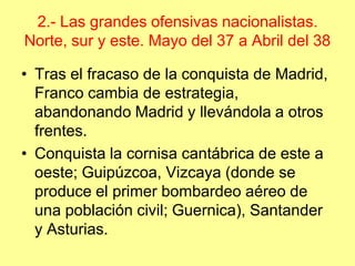 2.- Las grandes ofensivas nacionalistas.
Norte, sur y este. Mayo del 37 a Abril del 38

• Tras el fracaso de la conquista de Madrid,
  Franco cambia de estrategia,
  abandonando Madrid y llevándola a otros
  frentes.
• Conquista la cornisa cantábrica de este a
  oeste; Guipúzcoa, Vizcaya (donde se
  produce el primer bombardeo aéreo de
  una población civil; Guernica), Santander
  y Asturias.
 
