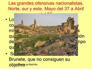Las grandes ofensivas nacionalistas.
  Norte, sur y este. Mayo del 37 a Abril
                       del 38
• Los republicanos intentan
  contrarrestar esta presión y logros
  militares desencadenando batallas
  que logren la dispersión y distracción
  del ejército nacional, al mismo tiempo
  que alivien a las zonas atacadas.
• Son las batallas de Belchite y
  Brunete, que no consiguen su
  objetivo.de Belchite
       Ruinas
 