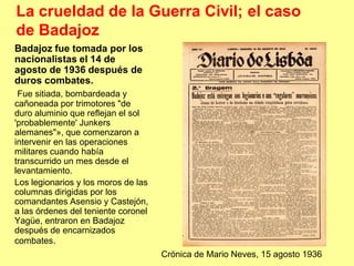 La crueldad de la Guerra Civil; el caso
de Badajoz
Badajoz fue tomada por los
nacionalistas el 14 de
agosto de 1936 después de
duros combates.
 Fue sitiada, bombardeada y
cañoneada por trimotores "de
duro aluminio que reflejan el sol
'probablemente' Junkers
alemanes"», que comenzaron a
intervenir en las operaciones
militares cuando había
transcurrido un mes desde el
levantamiento.
Los legionarios y los moros de las
columnas dirigidas por los
comandantes Asensio y Castejón,
a las órdenes del teniente coronel
Yagüe, entraron en Badajoz
después de encarnizados
combates.
                                     Crónica de Mario Neves, 15 agosto 1936
 