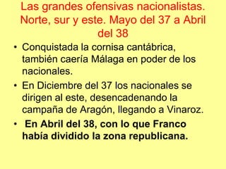 Las grandes ofensivas nacionalistas.
 Norte, sur y este. Mayo del 37 a Abril
                 del 38
• Conquistada la cornisa cantábrica,
  también caería Málaga en poder de los
  nacionales.
• En Diciembre del 37 los nacionales se
  dirigen al este, desencadenando la
  campaña de Aragón, llegando a Vinaroz.
• En Abril del 38, con lo que Franco
  había dividido la zona republicana.
 