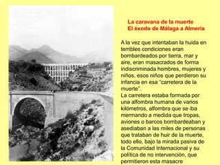 La caravana de la muerte
  El éxodo de Málaga a Almería

A la vez que intentaban la huida en
terribles condiciones eran
bombardeados por tierra, mar y
aire, eran masacrados de forma
indiscriminada hombres, mujeres y
niños, esos niños que perdieron su
infancia en esa “carretera de la
muerte”.
La carretera estaba formada por
una alfombra humana de varios
kilómetros, alfombra que se iba
mermando a medida que tropas,
aviones o barcos bombardeaban y
asediaban a las miles de personas
que trataban de huir de la muerte,
todo ello, bajo la mirada pasiva de
la Comunidad Internacional y su
política de no intervención, que
permitieron esta masacre
 