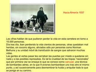 Hacia Almería 1937




Las cifras hablan de que pudieron perder la vida en esta carretera en torno a
15.000 personas.
Día tras día, iban perdiendo la vida cientos de personas, otras quedaban mal
heridas, sin socorro alguno, aliviados sólo por personas como Norman
Bethune y su unidad móvil de transfusión de sangre que salvaron muchas
vidas.
Las gentes al verlos pasar les cerraban las puertas por miedo a quedarse sin
nada y a las posibles represalias. Es tal la crueldad de las tropas “nacionales”
que por primera vez se ensaya lo que se conoce como carrusel, una técnica
de bombardeo aéreo, en la que 9 aviones bombardean uno tras otro el mismo
punto, y así sucesivamente para desmembrar la huida y aniquilar todo lo que
se ponga en su camino.
 