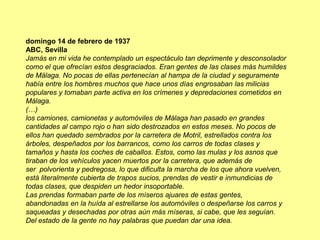 domingo 14 de febrero de 1937
ABC, Sevilla
Jamás en mi vida he contemplado un espectáculo tan deprimente y desconsolador
como el que ofrecían estos desgraciados. Eran gentes de las clases más humildes
de Málaga. No pocas de ellas pertenecían al hampa de la ciudad y seguramente
había entre los hombres muchos que hace unos días engrosaban las milicias
populares y tomaban parte activa en los crímenes y depredaciones cometidos en
Málaga.
(…)
los camiones, camionetas y automóviles de Málaga han pasado en grandes
cantidades al campo rojo o han sido destrozados en estos meses. No pocos de
ellos han quedado sembrados por la carretera de Motril, estrellados contra los
árboles, despeñados por los barrancos, como los carros de todas clases y
tamaños y hasta los coches de caballos. Estos, como las mulas y los asnos que
tiraban de los vehículos yacen muertos por la carretera, que además de
ser polvorienta y pedregosa, lo que dificulta la marcha de los que ahora vuelven,
está literalmente cubierta de trapos sucios, prendas de vestir e inmundicias de
todas clases, que despiden un hedor insoportable.
Las prendas formaban parte de los míseros ajuares de estas gentes,
abandonadas en la huída al estrellarse los automóviles o despeñarse los carros y
saqueadas y desechadas por otras aún más míseras, si cabe, que les seguían.
Del estado de la gente no hay palabras que puedan dar una idea.
 