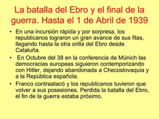 La batalla del Ebro y el final de la
guerra. Hasta el 1 de Abril de 1939
• En una incursión rápida y por sorpresa, los
  republicanos lograron un gran avance de sus filas,
  llegando hasta la otra orilla del Ebro desde
  Cataluña.
• En Octubre del 38 en la conferencia de Múnich las
  democracias europeas siguieron contemporizando
  con Hitler, dejando abandonada a Checoslovaquia y
  a la República española.
• Franco contraatacó y los republicanos tuvieron que
  volver a sus posesiones. Perdida la batalla del Ebro,
  el fin de la guerra estaba próximo.
 